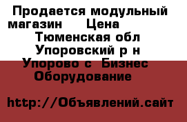 Продается модульный магазин   › Цена ­ 120 000 - Тюменская обл., Упоровский р-н, Упорово с. Бизнес » Оборудование   